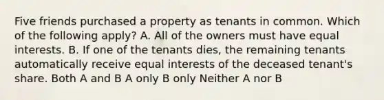 Five friends purchased a property as tenants in common. Which of the following apply? A. All of the owners must have equal interests. B. If one of the tenants dies, the remaining tenants automatically receive equal interests of the deceased tenant's share. Both A and B A only B only Neither A nor B