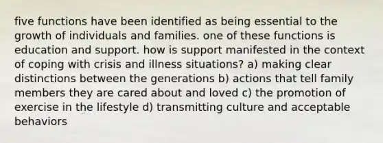 five functions have been identified as being essential to the growth of individuals and families. one of these functions is education and support. how is support manifested in the context of coping with crisis and illness situations? a) making clear distinctions between the generations b) actions that tell family members they are cared about and loved c) the promotion of exercise in the lifestyle d) transmitting culture and acceptable behaviors