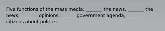 Five functions of the mass media: _______ the news, _______ the news, _______ opinions, ______ government agenda, ______ citizens about politics.