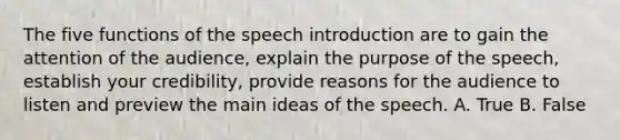 The five functions of the speech introduction are to gain the attention of the audience, explain the purpose of the speech, establish your credibility, provide reasons for the audience to listen and preview the main ideas of the speech. A. True B. False