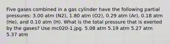 Five gases combined in a gas cylinder have the following partial pressures: 3.00 atm (N2), 1.80 atm (O2), 0.29 atm (Ar), 0.18 atm (He), and 0.10 atm (H). What is the total pressure that is exerted by the gases? Use mc020-1.jpg. 5.08 atm 5.19 atm 5.27 atm 5.37 atm