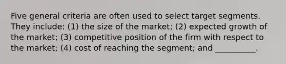 Five general criteria are often used to select target segments. They include: (1) the size of the market; (2) expected growth of the market; (3) competitive position of the firm with respect to the market; (4) cost of reaching the segment; and __________.