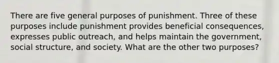 There are five general purposes of punishment. Three of these purposes include punishment provides beneficial consequences, expresses public outreach, and helps maintain the government, social structure, and society. What are the other two purposes?