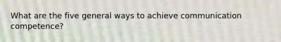 What are the five general ways to achieve communication competence?