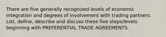 There are five generally recognized levels of economic integration and degrees of involvement with trading partners. List, define, describe and discuss these five steps/levels beginning with PREFERENTIAL TRADE AGREEMENTS.