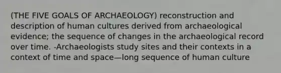 (THE FIVE GOALS OF ARCHAEOLOGY) reconstruction and description of human cultures derived from archaeological evidence; the sequence of changes in the archaeological record over time. -Archaeologists study sites and their contexts in a context of time and space—long sequence of human culture