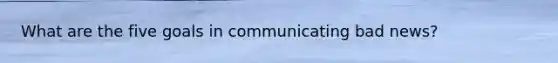 What are the five goals in communicating bad news?