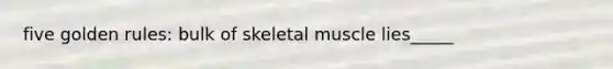 five golden rules: bulk of skeletal muscle lies_____