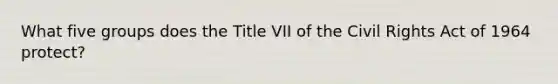 What five groups does the Title VII of the Civil Rights Act of 1964 protect?