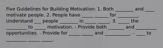 Five Guidelines for Building Motivation: 1. Both ________ and ____ motivate people. 2. People have _____ ______ for _________. Understand ___ people ________ in _____ _____. 3. _____ the _________ to _____ motivation. - Provide both _______ and _________ opportunities. - Provide for _____ _____ and ___________. - ____ to _________ _____ _____.