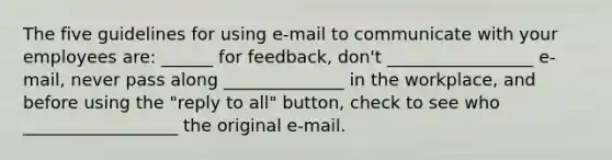 The five guidelines for using e-mail to communicate with your employees are: ______ for feedback, don't _________________ e-mail, never pass along ______________ in the workplace, and before using the "reply to all" button, check to see who __________________ the original e-mail.