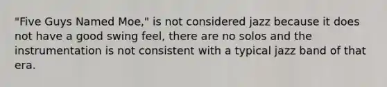 "Five Guys Named Moe," is not considered jazz because it does not have a good swing feel, there are no solos and the instrumentation is not consistent with a typical jazz band of that era.