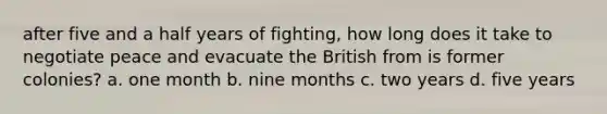 after five and a half years of fighting, how long does it take to negotiate peace and evacuate the British from is former colonies? a. one month b. nine months c. two years d. five years