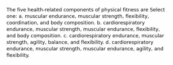 The five health-related components of physical fitness are Select one: a. muscular endurance, muscular strength, flexibility, coordination, and body composition. b. cardiorespiratory endurance, muscular strength, muscular endurance, flexibility, and body composition. c. cardiorespiratory endurance, muscular strength, agility, balance, and flexibility. d. cardiorespiratory endurance, muscular strength, muscular endurance, agility, and flexibility.