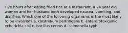 Five hours after eating fried rice at a restaurant, a 24 year old woman and her husband both developed nausea, vomiting, and diarrhea. Which one of the following organisms is the most likely to be involved? a. clostridium perfringens b. enterorotoxigenic echerichia coli c. bacillus cereus d. salmonella typhi