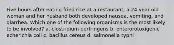 Five hours after eating fried rice at a restaurant, a 24 year old woman and her husband both developed nausea, vomiting, and diarrhea. Which one of the following organisms is the most likely to be involved? a. clostridium perfringens b. enterorotoxigenic echerichia coli c. bacillus cereus d. salmonella typhi