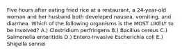 Five hours after eating fried rice at a restaurant, a 24-year-old woman and her husband both developed nausea, vomiting, and diarrhea. Which of the following organisms is the MOST LIKELY to be involved? A.) Clostridium perfringens B.) Bacillus cereus C.) Salmonella enteritidis D.) Entero-invasive Escherichia coli E.) Shigella sonnei