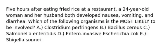 Five hours after eating fried rice at a restaurant, a 24-year-old woman and her husband both developed nausea, vomiting, and diarrhea. Which of the following organisms is the MOST LIKELY to be involved? A.) Clostridium perfringens B.) Bacillus cereus C.) Salmonella enteritidis D.) Entero-invasive Escherichia coli E.) Shigella sonnei