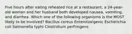 Five hours after eating reheated rice at a restaurant, a 24-year-old woman and her husband both developed nausea, vomiting, and diarrhea. Which one of the following organisms is the MOST likely to be involved? Bacillus cereus Enterotoxigenic Escherichia coli Salmonella typhi Clostridium perfringens