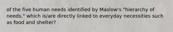 of the five human needs identified by Maslow's "hierarchy of needs," which is/are directly linked to everyday necessities such as food and shelter?