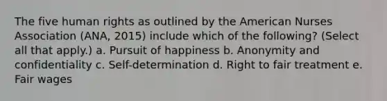 The five human rights as outlined by the American Nurses Association (ANA, 2015) include which of the following? (Select all that apply.) a. Pursuit of happiness b. Anonymity and confidentiality c. Self-determination d. Right to fair treatment e. Fair wages