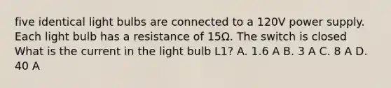 five identical light bulbs are connected to a 120V power supply. Each light bulb has a resistance of 15Ω. The switch is closed What is the current in the light bulb L1? A. 1.6 A B. 3 A C. 8 A D. 40 A