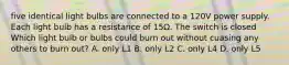 five identical light bulbs are connected to a 120V power supply. Each light bulb has a resistance of 15Ω. The switch is closed Which light bulb or bulbs could burn out without cuasing any others to burn out? A. only L1 B. only L2 C. only L4 D. only L5