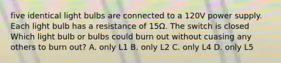 five identical light bulbs are connected to a 120V power supply. Each light bulb has a resistance of 15Ω. The switch is closed Which light bulb or bulbs could burn out without cuasing any others to burn out? A. only L1 B. only L2 C. only L4 D. only L5