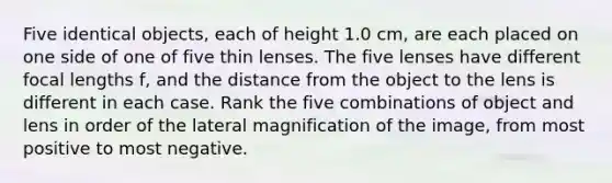 Five identical objects, each of height 1.0 cm, are each placed on one side of one of five thin lenses. The five lenses have different focal lengths f, and the distance from the object to the lens is different in each case. Rank the five combinations of object and lens in order of the lateral magnification of the image, from most positive to most negative.