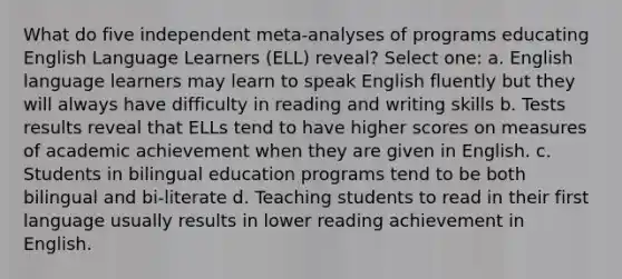 What do five independent meta-analyses of programs educating English Language Learners (ELL) reveal? Select one: a. English language learners may learn to speak English fluently but they will always have difficulty in reading and writing skills b. Tests results reveal that ELLs tend to have higher scores on measures of academic achievement when they are given in English. c. Students in bilingual education programs tend to be both bilingual and bi-literate d. Teaching students to read in their first language usually results in lower reading achievement in English.