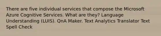 There are five individual services that compose the Microsoft Azure Cognitive Services. What are they? Language Understanding (LUIS). QnA Maker. Text Analytics Translator Text Spell Check