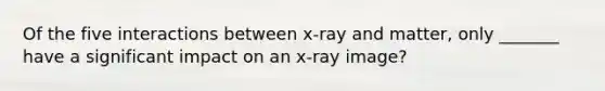 Of the five interactions between x-ray and matter, only _______ have a significant impact on an x-ray image?