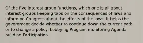 Of the five interest group functions, which one is all about interest groups keeping tabs on the consequences of laws and informing Congress about the effects of the laws. It helps the government decide whether to continue down the current path or to change a policy: Lobbying Program monitoring Agenda building Participation