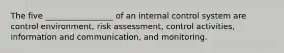 The five _________________ of an internal control system are control environment, risk assessment, control activities, information and communication, and monitoring.