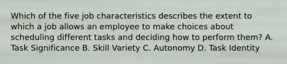 Which of the five job characteristics describes the extent to which a job allows an employee to make choices about scheduling different tasks and deciding how to perform them? A. Task Significance B. Skill Variety C. Autonomy D. Task Identity