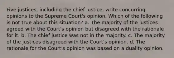 Five justices, including the chief justice, write concurring opinions to the Supreme Court's opinion. Which of the following is not true about this situation? a. The majority of the justices agreed with the Court's opinion but disagreed with the rationale for it. b. The chief justice was not in the majority. c. The majority of the justices disagreed with the Court's opinion. d. The rationale for the Court's opinion was based on a duality opinion.