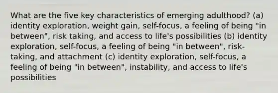 What are the five key characteristics of emerging adulthood? (a) identity exploration, weight gain, self-focus, a feeling of being "in between", risk taking, and access to life's possibilities (b) identity exploration, self-focus, a feeling of being "in between", risk-taking, and attachment (c) identity exploration, self-focus, a feeling of being "in between", instability, and access to life's possibilities