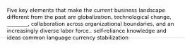 Five key elements that make the current business landscape different from the past are globalization, technological change, ________, collaboration across organizational boundaries, and an increasingly diverse labor force.. self-reliance knowledge and ideas common language currency stabilization