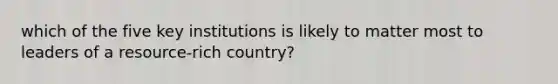 which of the five key institutions is likely to matter most to leaders of a resource-rich country?