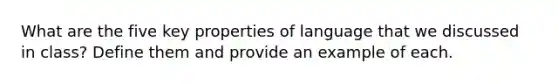 What are the five key properties of language that we discussed in class? Define them and provide an example of each.