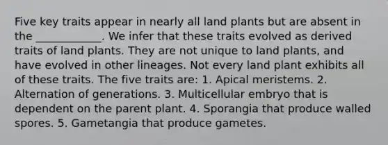 Five key traits appear in nearly all land plants but are absent in the ____________. We infer that these traits evolved as derived traits of land plants. They are not unique to land plants, and have evolved in other lineages. Not every land plant exhibits all of these traits. The five traits are: 1. Apical meristems. 2. Alternation of generations. 3. Multicellular embryo that is dependent on the parent plant. 4. Sporangia that produce walled spores. 5. Gametangia that produce gametes.