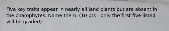 Five key traits appear in nearly all land plants but are absent in the charophytes. Name them. (10 pts - only the first five listed will be graded)