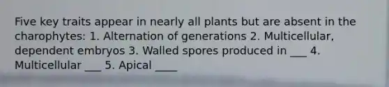 Five key traits appear in nearly all plants but are absent in the charophytes: 1. Alternation of generations 2. Multicellular, dependent embryos 3. Walled spores produced in ___ 4. Multicellular ___ 5. Apical ____