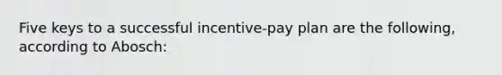 Five keys to a successful incentive-pay plan are the following, according to Abosch: