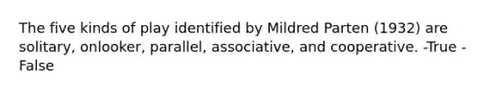 The five kinds of play identified by Mildred Parten (1932) are solitary, onlooker, parallel, associative, and cooperative. -True -False