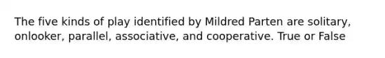 The five kinds of play identified by Mildred Parten are solitary, onlooker, parallel, associative, and cooperative. True or False
