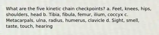 What are the five kinetic chain checkpoints? a. Feet, knees, hips, shoulders, head b. Tibia, fibula, femur, ilium, coccyx c. Metacarpals, ulna, radius, humerus, clavicle d. Sight, smell, taste, touch, hearing