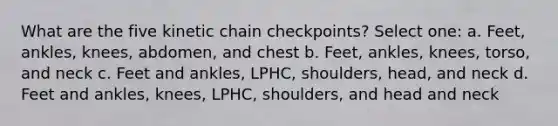 What are the five kinetic chain checkpoints? Select one: a. Feet, ankles, knees, abdomen, and chest b. Feet, ankles, knees, torso, and neck c. Feet and ankles, LPHC, shoulders, head, and neck d. Feet and ankles, knees, LPHC, shoulders, and head and neck