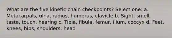 What are the five kinetic chain checkpoints? Select one: a. Metacarpals, ulna, radius, humerus, clavicle b. Sight, smell, taste, touch, hearing c. Tibia, fibula, femur, ilium, coccyx d. Feet, knees, hips, shoulders, head