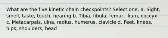 What are the five kinetic chain checkpoints? Select one: a. Sight, smell, taste, touch, hearing b. Tibia, fibula, femur, ilium, coccyx c. Metacarpals, ulna, radius, humerus, clavicle d. Feet, knees, hips, shoulders, head